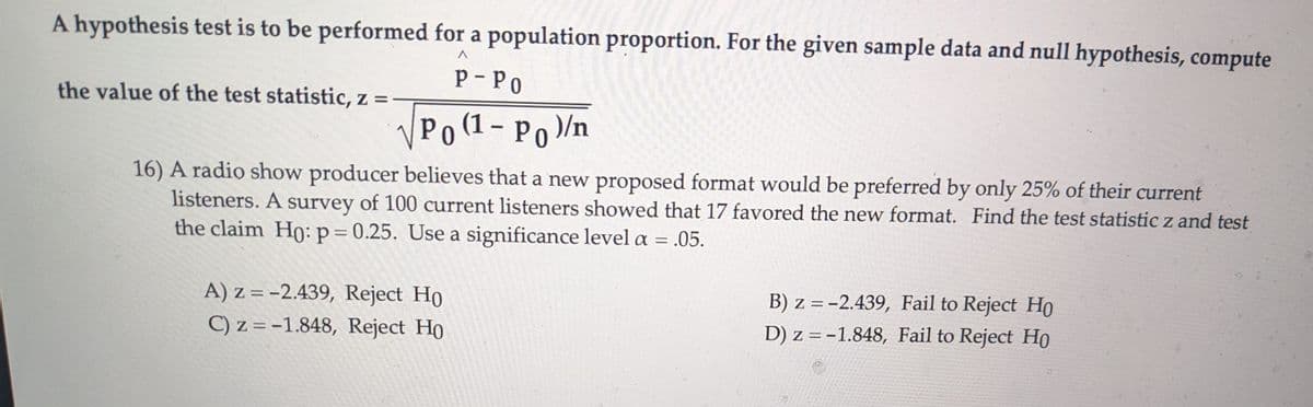 A hypothesis test is to be performed for a population proportion. For the given sample data and null hypothesis, compute
the value of the test statistic, z =
Λ
P-PO
√ Po (1- Po)/n
16) A radio show producer believes that a new proposed format would be preferred by only 25% of their current
listeners. A survey of 100 current listeners showed that 17 favored the new format. Find the test statistic z and test
the claim Ho: p = 0.25. Use a significance level a = .05.
A) z=-2.439, Reject Ho
C) z=-1.848, Reject Ho
B) z=-2.439, Fail to Reject Ho
D) z=-1.848, Fail to Reject Ho