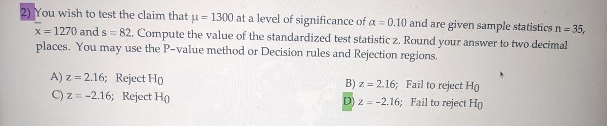 2) You wish to test the claim that μ = 1300 at a level of significance of a = 0.10 and are given sample statistics n =
x = 1270 and s = 82. Compute the value of the standardized test statistic z. Round your answer to two decimal
places. You may use the P-value method or Decision rules and Rejection regions.
A) z = 2.16; Reject Ho
C) z = -2.16; Reject Ho
B) z = 2.16; Fail to reject Ho
D) z = -2.16; Fail to reject Ho
35,