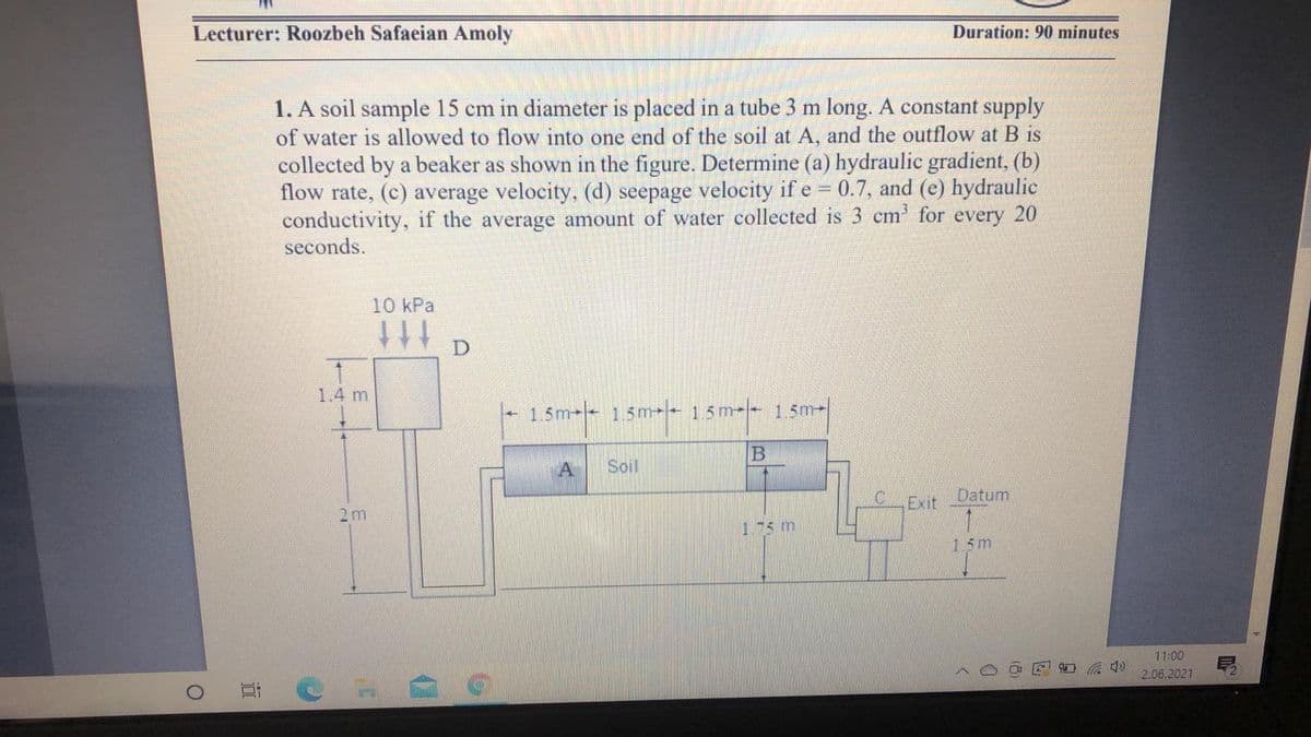 Lecturer: Roozbeh Safaeian Amoly
Duration: 90 minutes
1. A soil sample 15 cm in diameter is placed in a tube 3 m long. A constant supply
of water is allowed to flow into one end of the soil at A, and the outflow at B is
collected by a beaker as shown in the figure. Determine (a) hydraulic gradient, (b)
flow rate, (c) average velocity, (d) seepage velocity if e 0.7, and (e) hydraulic
conductivity, if the average amount of water collected is 3 cm' for every 20
seconds.
10 kPa
ttt
1.4 m
1.5m- 15m- 15m-- 1.5m-
B
Soil
C.
Exit
Datum
2m
1-5 m
15m
11:00
口 4)
2.06.2021
