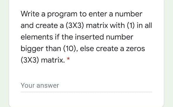 Write a program to enter a number
and create a (3X3) matrix with (1) in all
elements if the inserted number
bigger than (10), else create a zeros
(3X3) matrix.
Your answer
