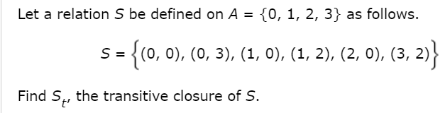 Let a relation S be defined on A = {0, 1, 2, 3} as follows.
S =
= {(0, 0), (0, 3), (1, 0), (1, 2), (2, 0), (3, 2)}
Find S,, the transitive closure of S.
