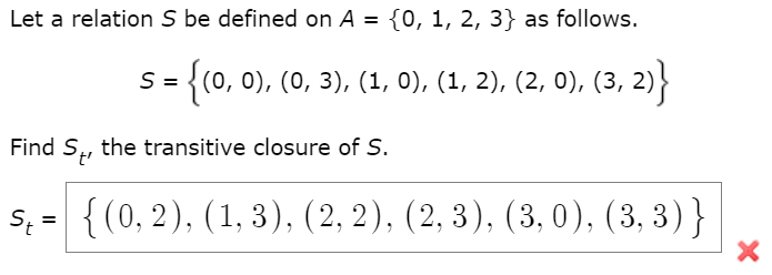 Let a relation S be defined on A = {0, 1, 2, 3} as follows.
S = {(0, 0), (0, 3), (1, 0), (1, 2), (2, 0), (3, 2)}
Find S, the transitive closure of S.
S, = {(0, 2), (1, 3), (2, 2), (2, 3), (3, 0), (3, 3)}
