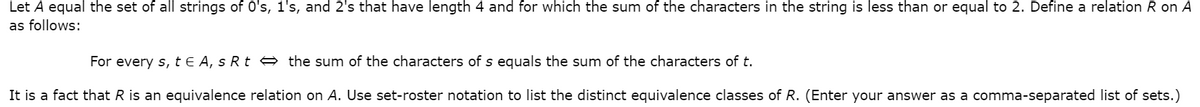 Let A equal the set of all strings of 0's, 1's, and 2's that have length 4 and for which the sum of the characters in the string is less than or equal to 2. Define a relation R on A
as follows:
For every s, t € A, s Rt e the sum of the characters of s equals the sum of the characters of t.
It is a fact that R is an equivalence relation on A. Use set-roster notation to list the distinct equivalence classes of R. (Enter your answer as a comma-separated list of sets.)
