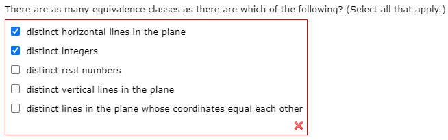 There are as many equivalence classes as there are which of the following? (Select all that apply.)
distinct horizontal lines in the plane
V distinct integers
distinct real numbers
distinct vertical lines in the plane
distinct lines in the plane whose coordinates equal each other
