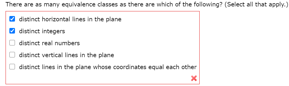 There are as many equivalence classes as there are which of the following? (Select all that apply.)
distinct horizontal lines in the plane
V distinct integers
distinct real numbers
distinct vertical lines in the plane
O distinct lines in the plane whose coordinates equal each other
