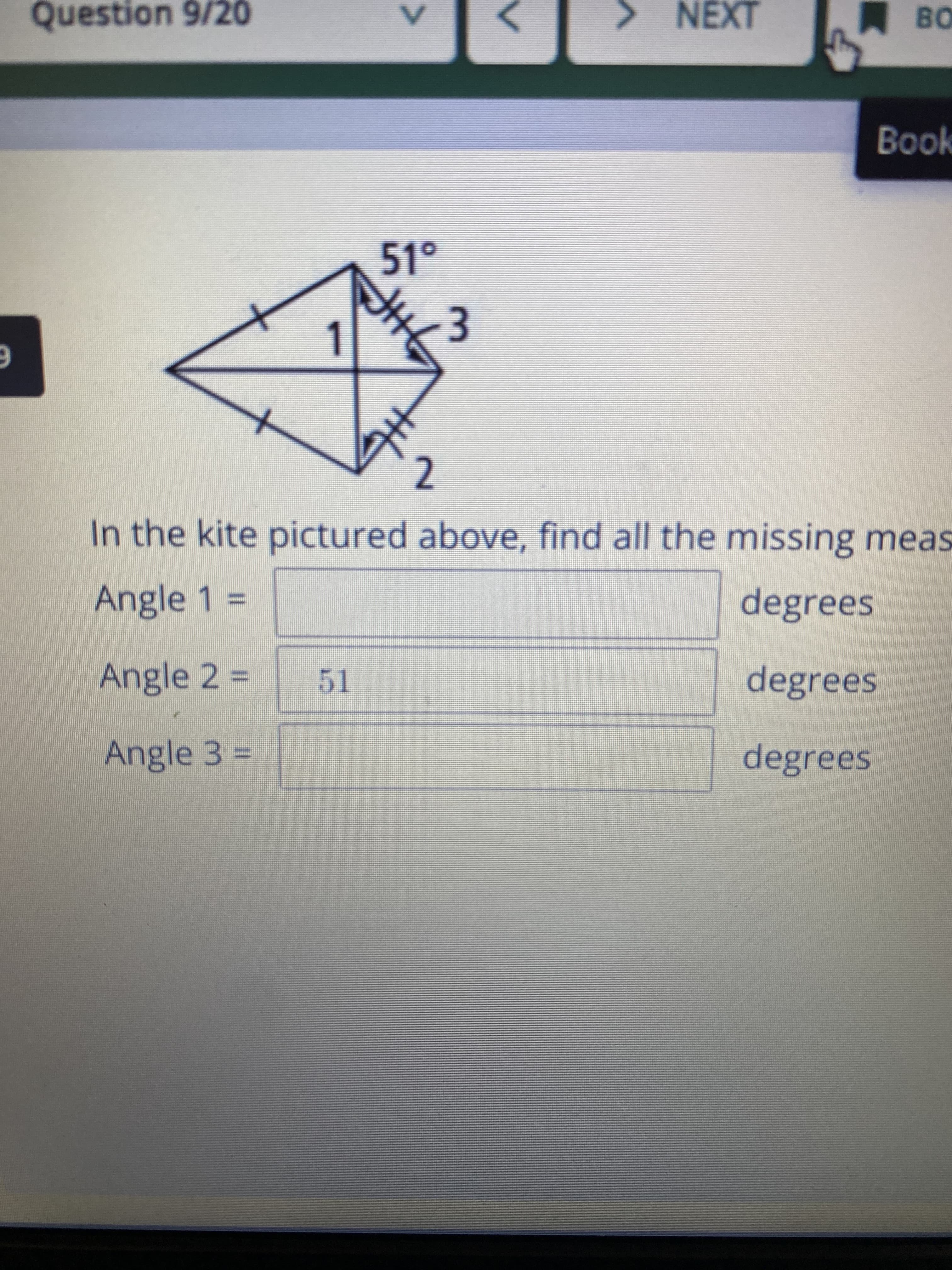 3.
Question 9/20
NEXT
Book
51°
1.
2.
In the kite pictured above, find all the missing meas
Angle 1% =
degrees
Angle 2 D
degrees
51
Angle 3 D
degrees
