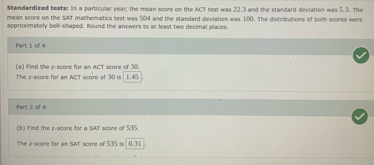 Standardized tests: In a particular year, the mean score on the ACT test was 22.3 and the standard deviation was 5.3. The
mean score on the SAT mathematics test was 504 and the standard deviation was 100. The distributions of both scores were
approximately bell-shaped. Round the answers to at least two decimal places.
Part 1 of 4
(a) Find the z-score for an ACT score of 30.
The z-score for an ACT score of 30 is 1.45
Part 2 of 4
(b) Find the z-score for a SAT score of 535.
The z-score for an SAT score of 535 is 0.31
