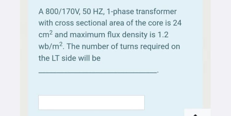 A 800/170V, 50 HZ, 1-phase transformer
with cross sectional area of the core is 24
cm? and maximum flux density is 1.2
wb/m2. The number of turns required on
the LT side will be
