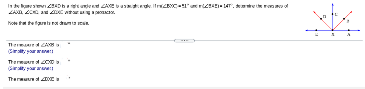 In the figure shown ZBXD is a right angle and ZAXE is a straight angle. If m(ZBXC) = 51° and m(ZBXE)= 147°, determine the measures of
ZAXB, ZCXD, and ZDXE without using a protractor.
D
B
Note that the figure is not drawn to scale.
E
X
A
.....
The measure of ZAXB is
(Simplify your answer.)
The measure of ZCXD is
(Simplify your answer.)
The measure of ZDXE is
