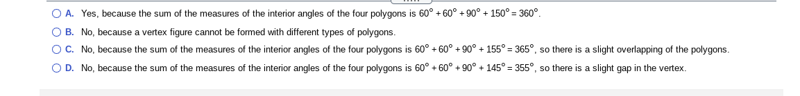 O A. Yes, because the sum of the measures of the interior angles of the four polygons is 60° + 60° + 90° + 150° = 360°.
O B. No, because a vertex figure cannot be formed with different types of polygons.
OC. No, because the sum of the measures of the interior angles of the four polygons is 60° + 60° + 90° + 155° = 365°, so there is a slight overlapping of the polygons.
O D. No, because the sum of the measures of the interior angles of the four polygons is 60° + 60° + 90° + 145° = 355°, so there is a slight gap in the vertex.
