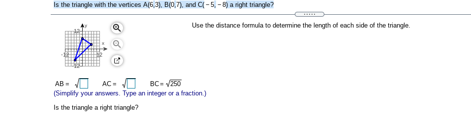 Is the triangle with the vertices A(6,3), B(0,7), and C(- 5, - 8) a right triangle?
Use the distance formula to determine the length of each side of the triangle.
AB =
AC =
BC= /250
(Simplify your answers. Type an integer or a fraction.)
Is the triangle a right triangle?
