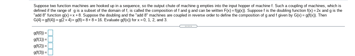 Suppose two function machines are hooked up in a sequence, so the output chute of machine g empties into the input hopper of machine f. Such a coupling of machines, which is
defined if the range of g is a subset of the domain of f, is called the composition of f and g and can be written F(x) = f(g(x)). Suppose f is the doubling function f(x) = 2x and g is the
"add 8" function g(x) = x + 8. Suppose the doubling and the "add 8" machines are coupled in reverse order to define the composition of g and f given by G(x) = g(f(x)). Then
G(4) = g(f(4)) = g(2 x 4) = g(8) = 8+ 8 = 16. Evaluate g(f(x)) for x = 0, 1, 2, and 3.
.....
g(f(0)) =
g(f(1)) =
g(f(2)) =
g(f(3)) = |
