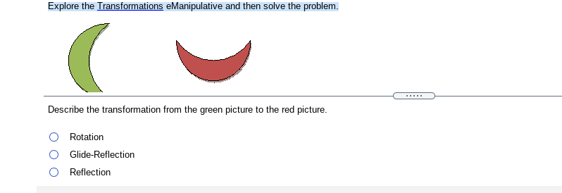 Explore the Transformations eManipulative and then solve the problem.
.....
Describe the transformation from the green picture to the red picture.
Rotation
Glide-Reflection
Reflection
