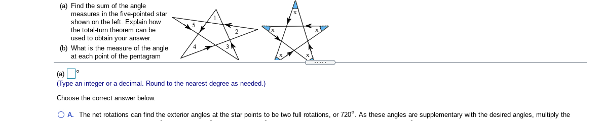 (a) Find the sum of the angle
measures in the five-pointed star
shown on the left. Explain how
the total-turn theorem can be
used to obtain your answer.
(b) What is the measure of the angle
at each point of the pentagram
.....
(a)
(Type an integer or a decimal. Round to the nearest degree as needed.)
Choose the correct answer below.
O A. The net rotations can find the exterior angles at the star points to be two full rotations, or 720°. As these angles are supplementary with the desired angles, multiply the
