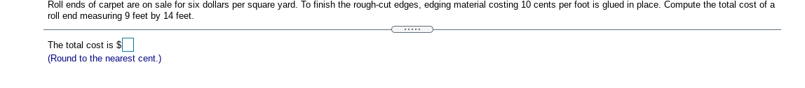 Roll ends of carpet are on sale for six dollars per square yard. To finish the rough-cut edges, edging material costing 10 cents per foot is glued in place. Compute the total cost of a
roll end measuring 9 feet by 14 feet.
.....
The total cost is $
(Round to the nearest cent.)
