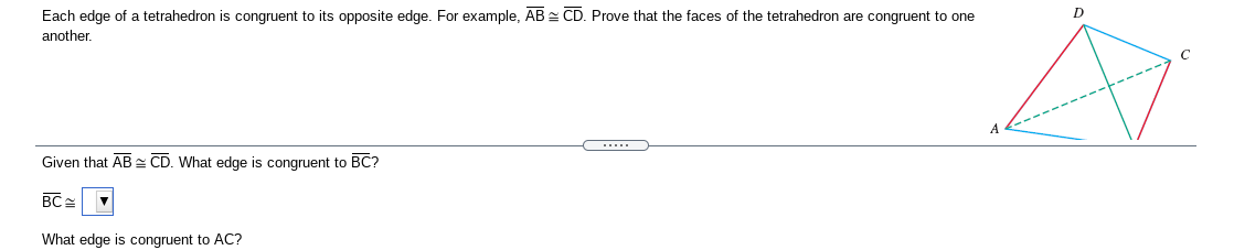 Each edge of a tetrahedron is congruent to its opposite edge. For example, AB CD. Prove that the faces of the tetrahedron are congruent to one
D
another.
Given that AB CD. What edge is congruent to BC?
BC =
What edge is congruent to AC?
