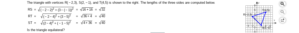 The triangle with vertices R(- 2,3), S(2, – 1), and T(4,5) is shown to the right. The lengths of the three sides are computed below.
RS = (-2-2)2+ (3- (- 1))?
V(-2-4)2 + (3 - 5)²
V(2- 4)2 + (-1-5)2
= V16 + 16 = V32
V36+ 4 = V40
(45)
RI-2,3)
RT =
ST =
= V4+ 36 = V40
Is the triangle equilateral?
