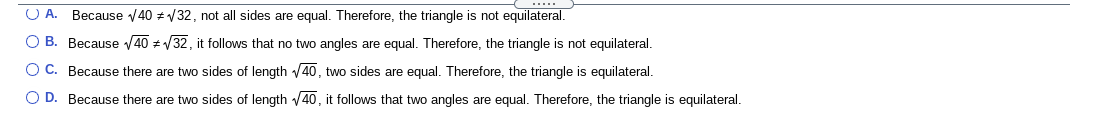 O A. Because V40 # V32, not all sides are equal. Therefore, the triangle is not equilateral.
O B. Because V40 z V32, it follows that no two angles are equal. Therefore, the triangle is not equilateral.
OC. Because there are two sides of length 40, two sides are equal. Therefore, the triangle is equilateral.
O D. Because there are two sides of length 40, it follows that two angles are equal. Therefore, the triangle is equilateral.
