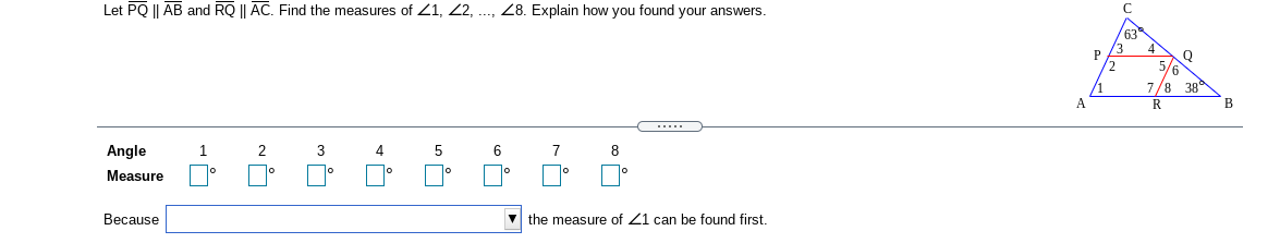 Let PQ || AB and RQ || AC. Find the measures of 21, 2, ..., Z8. Explain how you found your answers.
63
2
5/6
7/8 38
R
Angle
2
3
4
6
7
8
Measure
Because
the measure of 21 can be found first.
