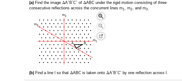 (a) Find the image AA'B'C' of AABC under the rigid motion consisting of three
consecutive reflections across the concurrent lines m1, m2, and m3.
m2
m2
m1
(b) Find a line I so that AABC is taken onto AA'B'C' by one reflection across I.
