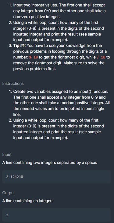 1. Input two integer values. The first one shall accept
any integer from 0-9 and the other one shall take a
non-zero positive integer.
2. Using a while loop, count how many of the first
integer (0-9) is present in the digits of the second
inputted integer and print the result (see sample
input and output for example).
3. Tip #1: You have to use your knowledge from the
previous problems in looping through the digits of a
number: % 10 to get the rightmost digit, while / 10 to
remove the rightmost digit. Make sure to solve the
previous problems first.
Instructions
1. Create two variables assigned to an input() function.
The first one shall accept any integer from 0-9 and
the other one shall take a random positive integer. All
the needed values are to be inputted in one single
line.
2. Using a while loop, count how many of the first
integer (0-9) is present in the digits of the second
inputted integer and print the result (see sample
input and output for example).
Input
A line containing two integers separated by a space.
2 124218
Output
A line containing an integer.
