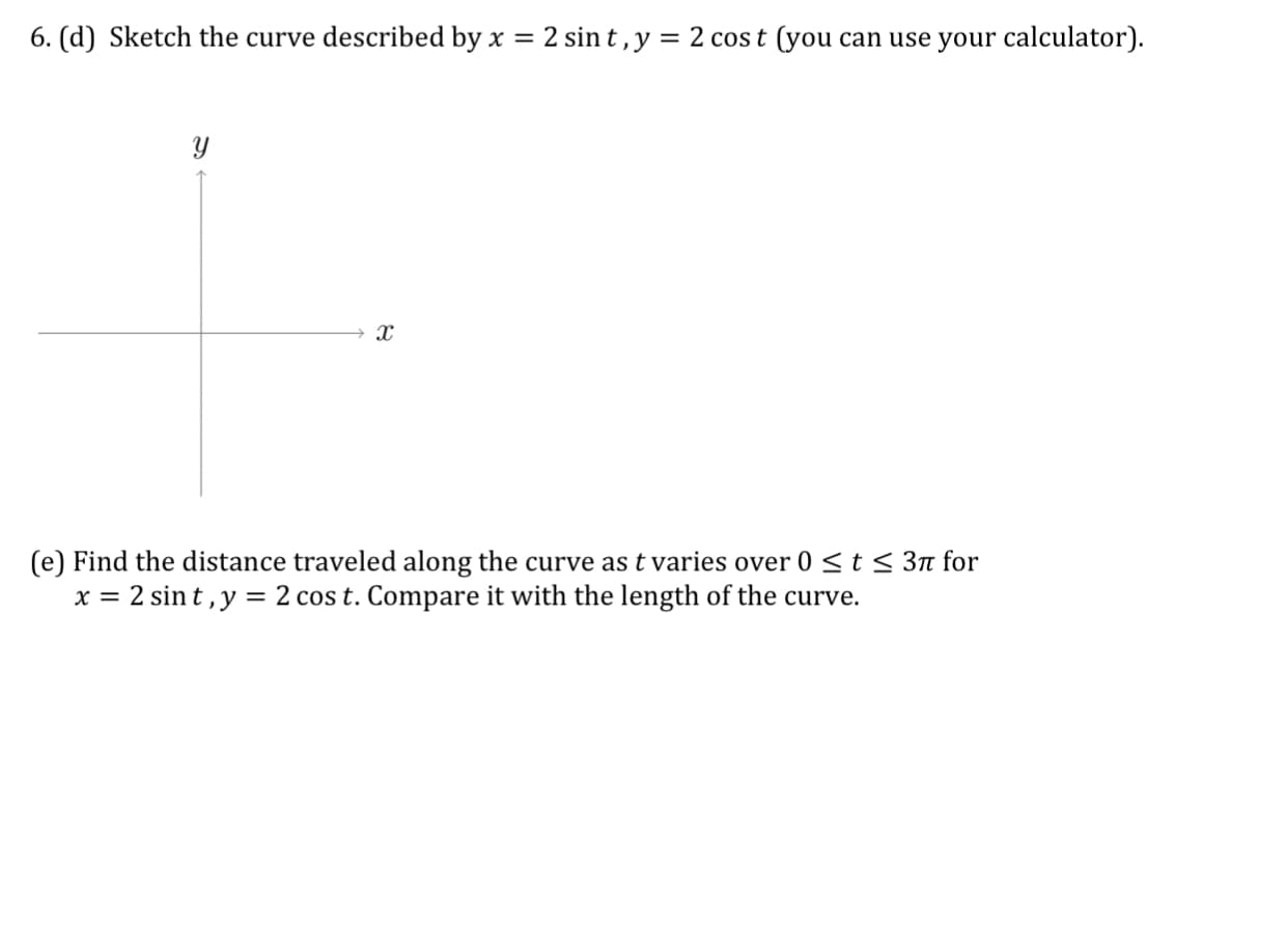 6. (d) Sketch the curve described by x = 2 sin t , y = 2 cos t (you can use your calculator).
(e) Find the distance traveled along the curve as t varies over 0 <t 3n for
x = 2 sin t,y = 2 cos t. Compare it with the length of the curve.
