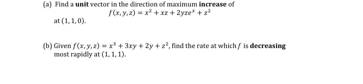 (a) Find a unit vector in the direction of maximum increase of
f (x, y, z) = x² + xz + 2yze* + z?
at (1,1,0).
(b) Given f(x, y, z) = x³ + 3xy + 2y + z², find the rate at whichf is decreasing
most rapidly at (1, 1, 1).
