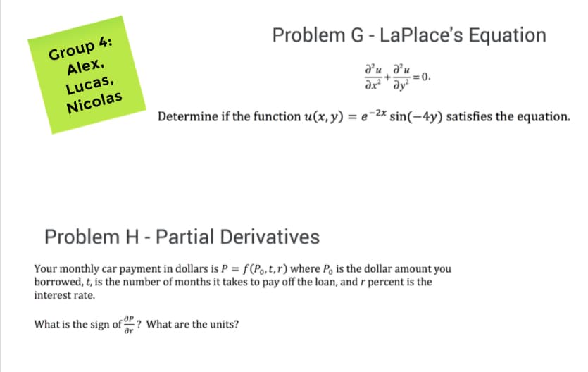 Group 4:
Alex,
Problem G - LaPlace's Equation
Lucas,
d'u , d²u
Nicolas
= 0.
əx² " əy²
Determine if the function u(x, y) = e-2* sin(-4y) satisfies the equation.
Problem H - Partial Derivatives
Your monthly car payment in dollars is P = f(Po,t,r) where P, is the dollar amount you
borrowed, t, is the number of months it takes to pay off the loan, and r percent is the
interest rate.
What is the sign of ? What are the units?
