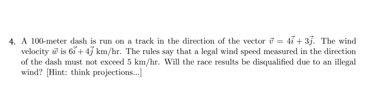 A 100-meter dash is run on a track in the direction of the vector i = 4i + 3j. The wind
velocity w is 6i + 45 km/hr. The rules say that a legal wind speed measured in the direction
of the dash must not exceed 5 km/hr. Will the race results be disqualified due to an illegal
wind? [Hint: think projections...]
