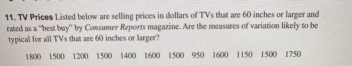 11. TV Prices Listed below are selling prices in dollars of TVs that are 60 inches or larger and
rated as a "best buy" by Consumer Reports magazine. Are the measures of variation likely to be
typical for all TVs that are 60 inches or larger?
1800
1500 1200 1500
1400 1600 1500 950 1600 1150
1500 1750
