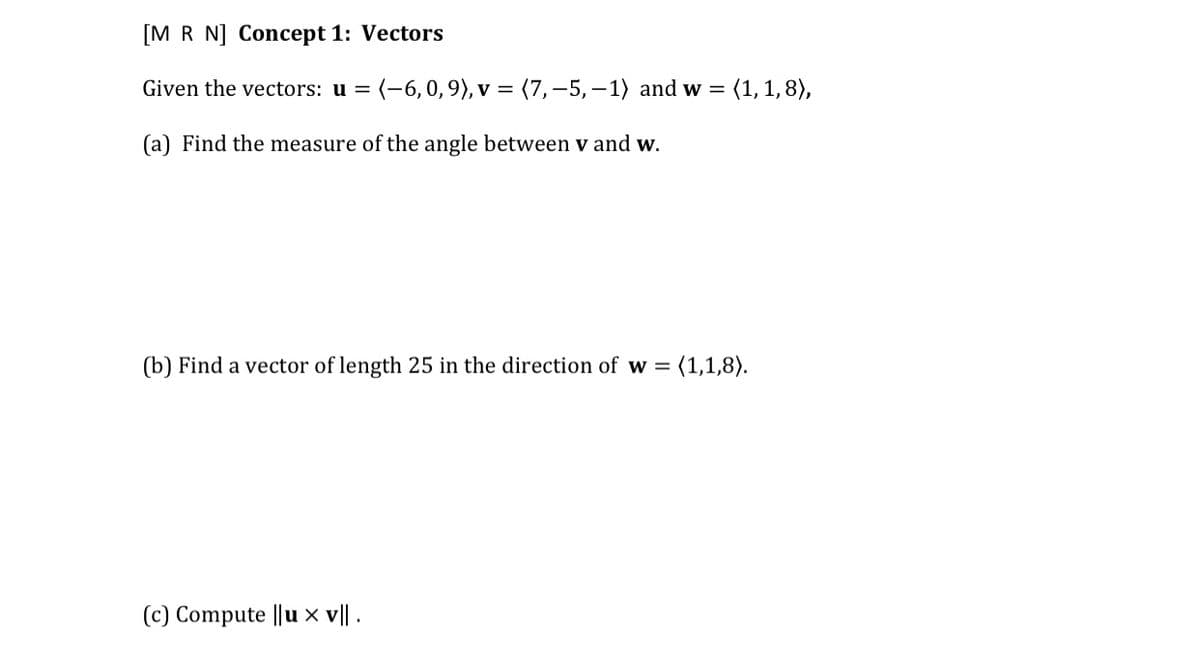 [M R N] Concept 1: Vectors
Given the vectors: u = (-6,0, 9), v = (7,–5,-1) and w =
(1, 1, 8),
(a) Find the measure of the angle between v and w.
(b) Find a vector of length 25 in the direction of w =
(1,1,8).
(c) Compute ||u x v|| .
