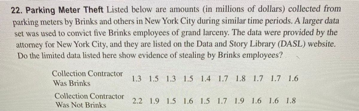 22. Parking Meter Theft Listed below are amounts (in millions of dollars) collected from
parking meters by Brinks and others in New York City during similar time periods. A larger data
set was used to convict five Brinks employees of grand larceny. The data were provided by the
attorney for New York City, and they are listed on the Data and Story Library (DASL) website.
Do the limited data listed here show evidence of stealing by Brinks employees?
Collection Contractor
1.3 1.5 1.3 1.5 1.4 1.7 1.8 1.7 1.7 1.6
Was Brinks
Collection Contractor
2.2 1.9 1.5 1.6 1.5 1.7 1.9 1.6 1.6 1.8
Was Not Brinks
