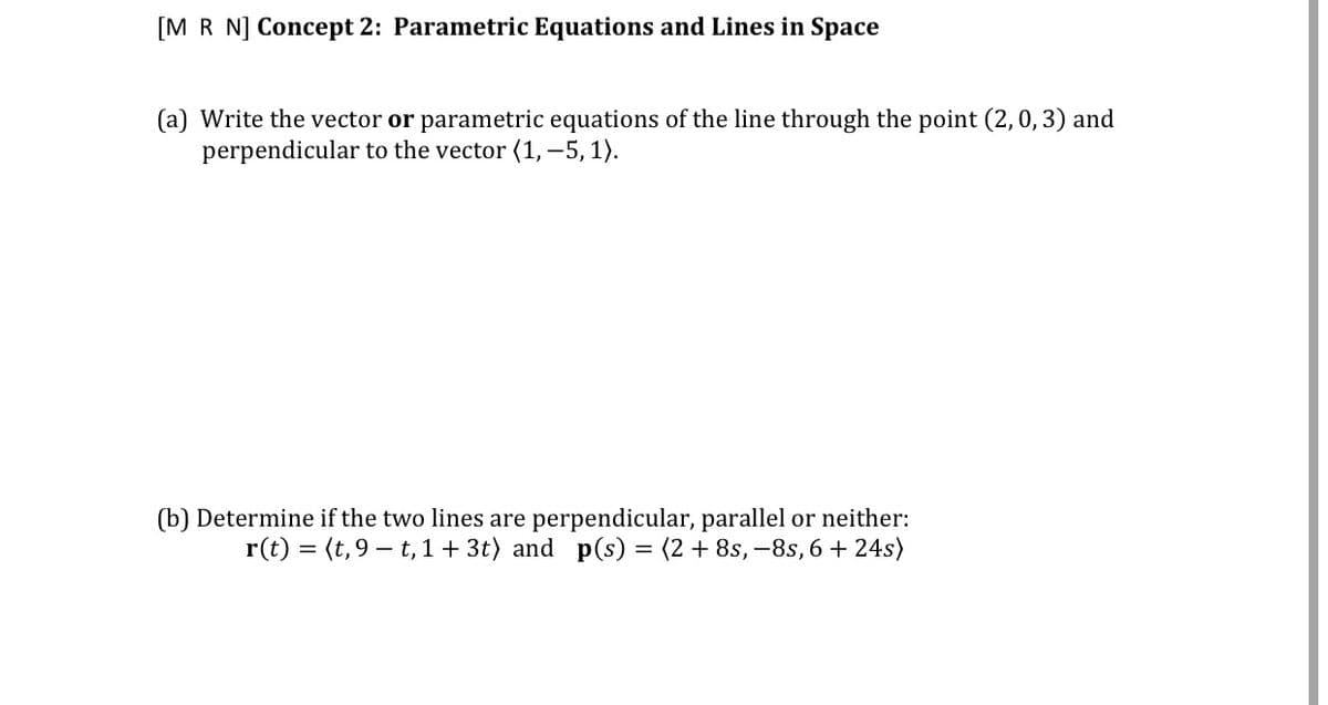 [M R N] Concept 2: Parametric Equations and Lines in Space
(a) Write the vector or parametric equations of the line through the point (2,0, 3) and
perpendicular to the vector (1, –5, 1).
(b) Determine if the two lines are perpendicular, parallel or neither:
r(t) = (t, 9 – t 1 + 3t) and p(s) = (2 + 8s, –8s, 6 + 24s)
