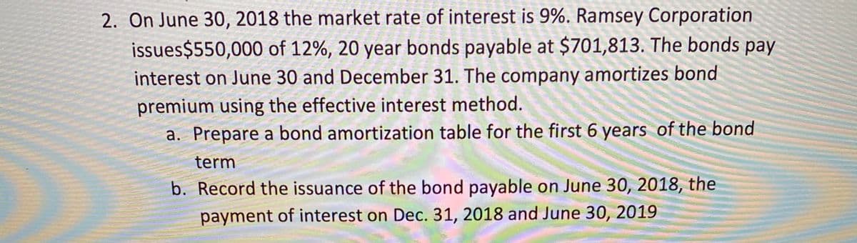 2. On June 30, 2018 the market rate of interest is 9%. Ramsey Corporation
issues$550,000 of 12%, 20 year bonds payable at $701,813. The bonds pay
interest on June 30 and December 31. The company amortizes bond
premium using the effective interest method.
a. Prepare a bond amortization table for the first 6 years of the bond
term
b. Record the issuance of the bond payable on June 30, 2018, the
payment of interest on Dec. 31, 2018 and June 30, 2019
