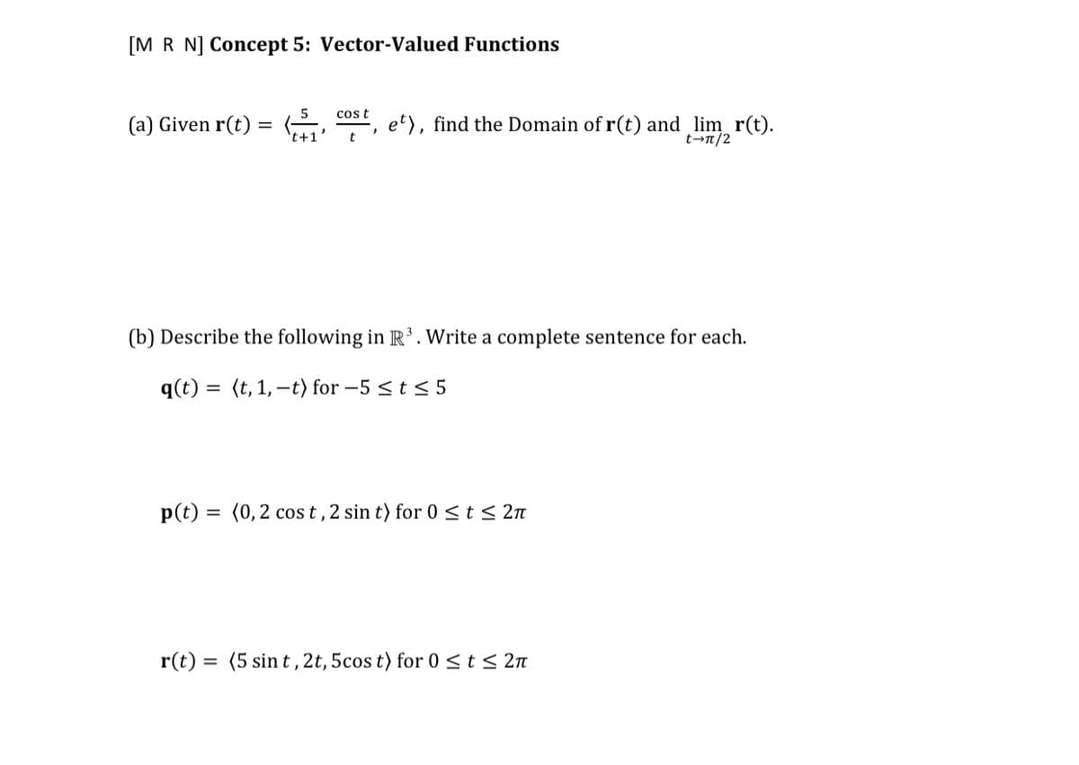 [M R N] Concept 5: Vector-Valued Functions
cost
(a) Given r(t) =
-, et), find the Domain of r(t) and lim_ r(t).
t-n/2
t+1
t
(b) Describe the following in R’. Write a complete sentence for each.
q(t) = (t, 1,–t) for –5 < t < 5
p(t)
(0,2 cos t, 2 sin t) for 0 <t < 2n
r(t) = (5 sin t , 2t, 5cos t) for 0 <t< 2n
