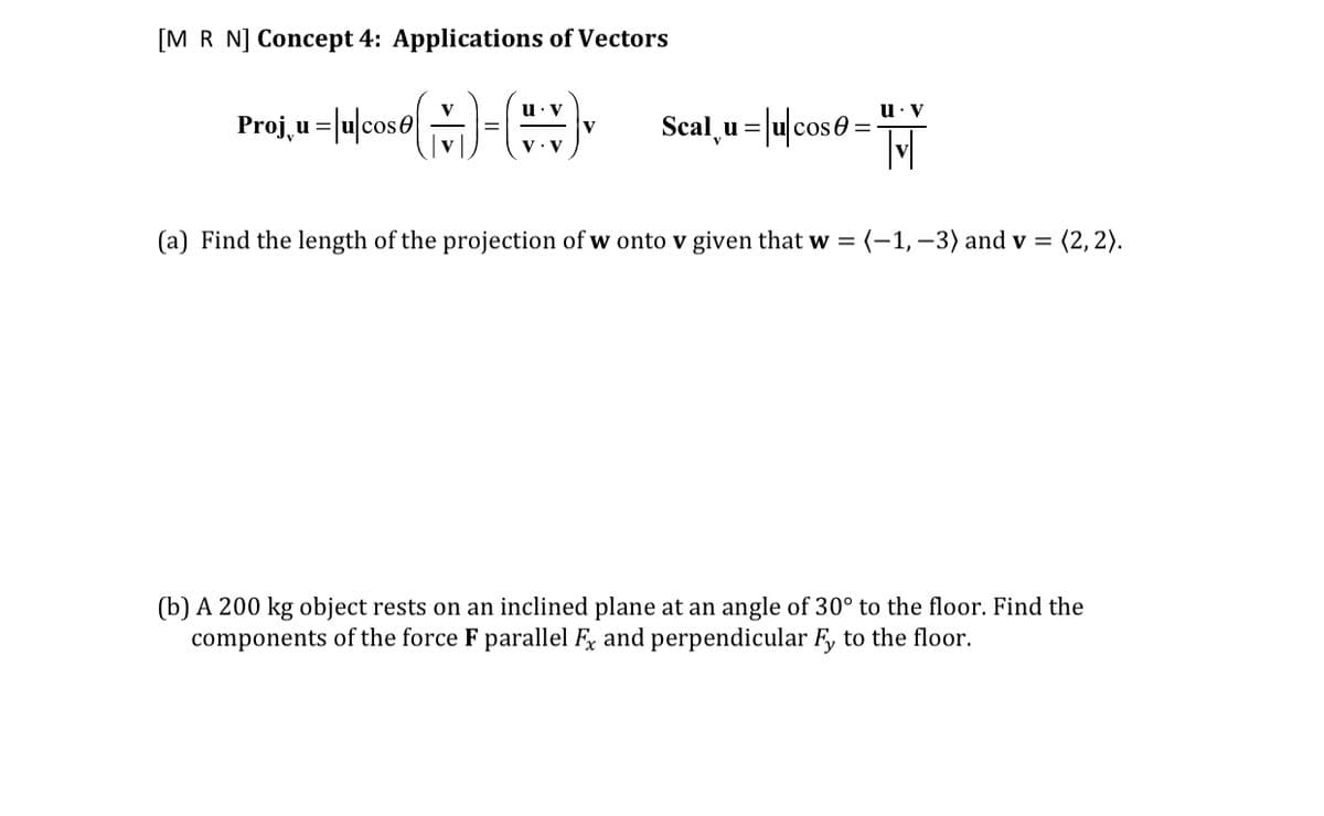 [M R N] Concept 4: Applications of Vectors
Proj, u =lulcose-
u: V
Scal, u = |u|cose:
(a) Find the length of the projection of w onto v given that w = (-1, –3) and v = (2, 2).
(b) A 200 kg object rests on an inclined plane at an angle of 30° to the floor. Find the
components of the force F parallel Fx and perpendicular F, to the floor.
