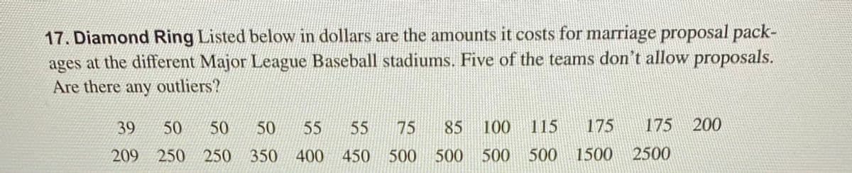 17. Diamond Ring Listed below in dollars are the amounts it costs for marriage proposal pack-
ages at the different Major League Baseball stadiums. Five of the teams don't allow proposals.
Are there any outliers?
39
50
50
50
55
55
75
85
100
115
175
175 200
209 250
250
350
400 450 500
500 500 500
1500 2500
