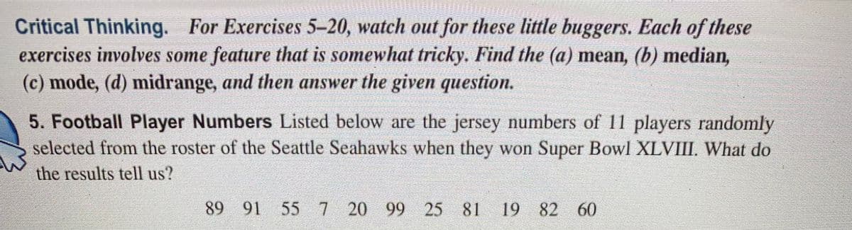 Critical Thinking. For Exercises 5-20, watch out for these little buggers. Each of these
exercises involves some feature that is somewhat tricky. Find the (a) mean, (b) median,
(c) mode, (d) midrange, and then answer the given question.
5. Football Player Numbers Listed below are the jersey numbers of 11 players randomly
selected from the roster of the Seattle Seahawks when they won Super Bowl XLVIII. What do
the results tell us?
89 91 55 7 20 99 25 81
19 82 60
