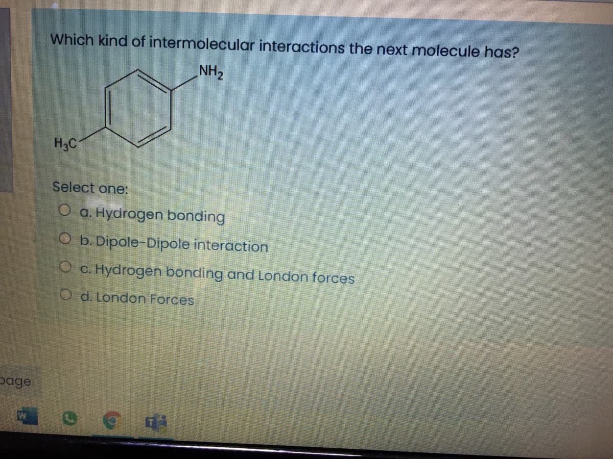 Which kind of intermolecular interactions the next molecule has?
NH2
H3C
Select one:
O a. Hydrogen bonding
O b. Dipole-Dipole interaction
O c. Hydrogen bonding and London forces
O d. London Forces
page
