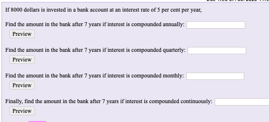 If 8000 dollars is invested in a bank account at an interest rate of 5 per cent per year,
Find the amount in the bank after 7 years if interest is compounded annually:
Preview
Find the amount in the bank after 7 years if interest is compounded quarterly:
Preview
Find the amount in the bank after 7 years if interest is compounded monthly:
Preview
Finally, find the amount in the bank after 7 years if interest is compounded continuously:
Preview
