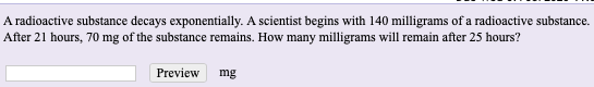 A radioactive substance decays exponentially. A scientist begins with 140 milligrams of a radioactive substance.
After 21 hours, 70 mg of the substance remains. How many milligrams will remain after 25 hours?
Preview
mg
