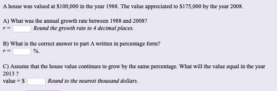 A house was valued at $100,000 in the year 1988. The value appreciated to $175,000 by the year 2008.
A) What was the annual growth rate between 1988 and 2008?
| Round the growth rate to 4 decimal places.
B) What is the correct answer to part A written in percentage form?
] %.
C) Assume that the house value continues to grow by the same percentage. What will the value equal in the year
2013 ?
| Round to the nearest thousand dollars.
value = S
