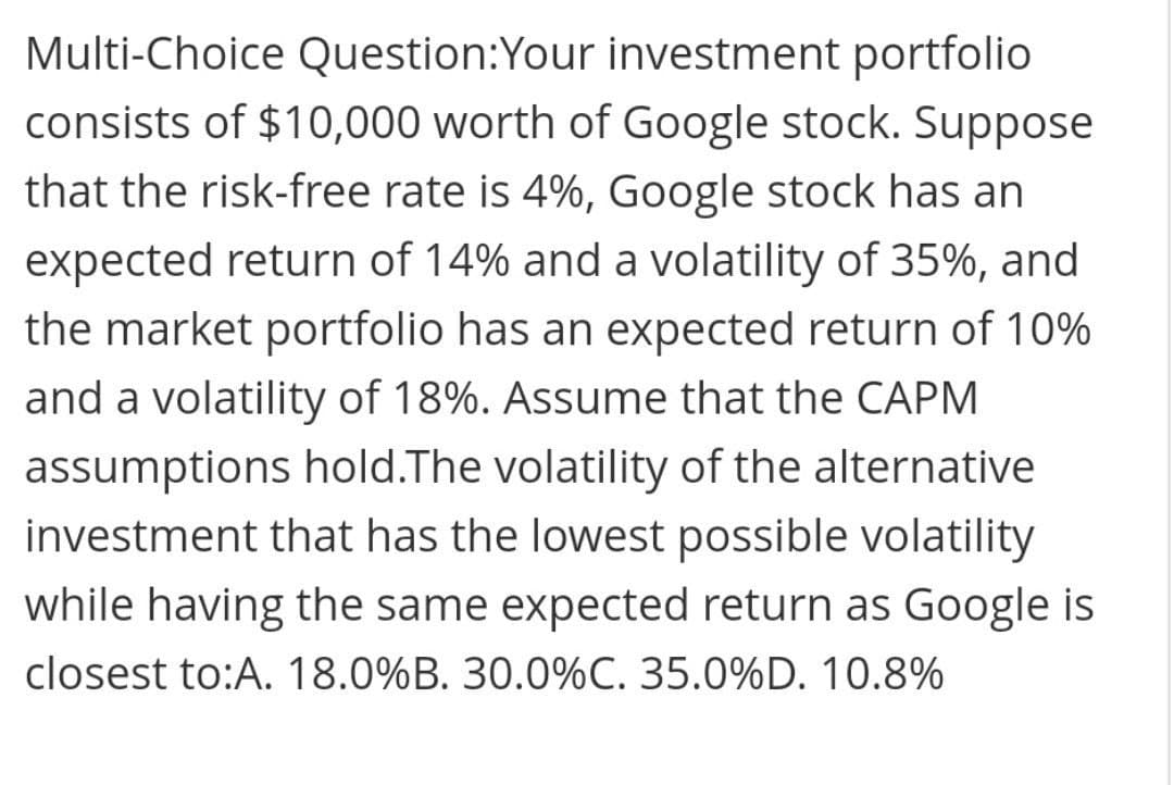 Multi-Choice Question:Your investment portfolio
consists of $10,000 worth of Google stock. Suppose
that the risk-free rate is 4%, Google stock has an
expected return of 14% and a volatility of 35%, and
the market portfolio has an expected return of 10%
and a volatility of 18%. Assume that the CAPM
assumptions hold.The volatility of the alternative
investment that has the lowest possible volatility
while having the same expected return as Google is
closest to:A. 18.0%B. 30.0%C. 35.0%D. 10.8%
