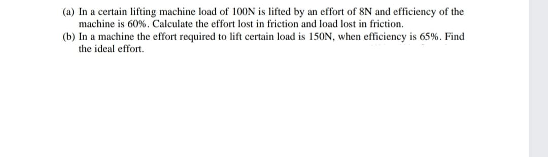(a) In a certain lifting machine load of 100N is lifted by an effort of 8N and efficiency of the
machine is 60%. Calculate the effort lost in friction and load lost in friction.
(b) In a machine the effort required to lift certain load is 150N, when efficiency is 65%. Find
the ideal effort.
