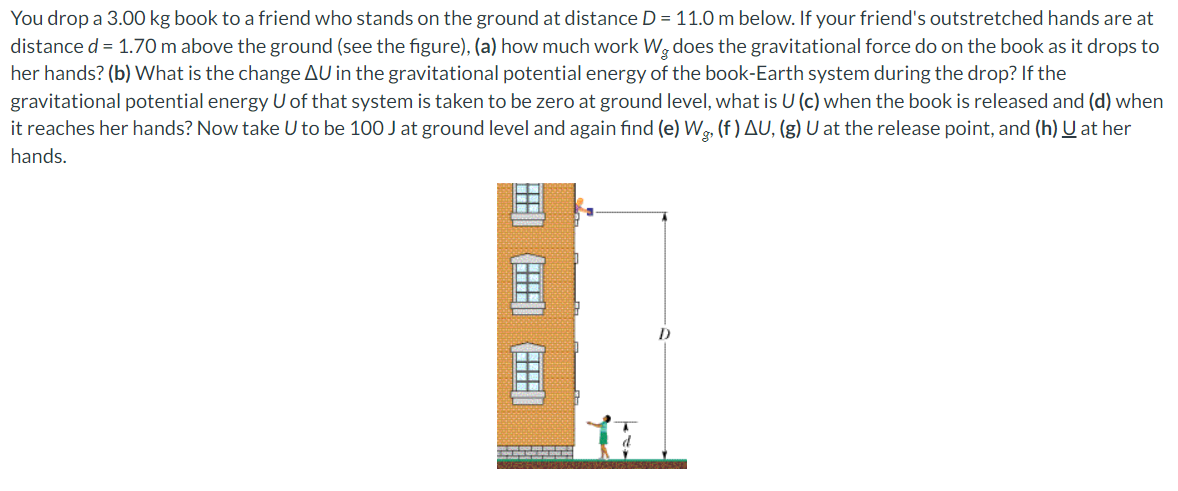 You drop a 3.00 kg book to a friend who stands on the ground at distance D = 11.0 m below. If your friend's outstretched hands are at
distance d = 1.70 m above the ground (see the figure), (a) how much work Wę does the gravitational force do on the book as it drops to
her hands? (b) What is the change AU in the gravitational potential energy of the book-Earth system during the drop? If the
gravitational potential energy U of that system is taken to be zero at ground level, what is U (c) when the book is released and (d) when
it reaches her hands? Now take U to be 100 J at ground level and again find (e) Wg, (f) AU, (g) U at the release point, and (h) U at her
hands.