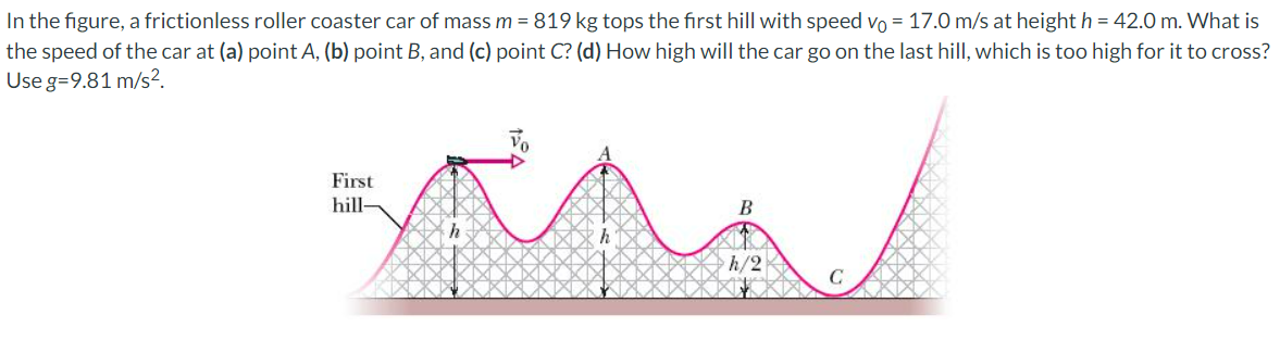 In the figure, a frictionless roller coaster car of mass m = 819 kg tops the first hill with speed vo= 17.0 m/s at height h = 42.0 m. What is
the speed of the car at (a) point A, (b) point B, and (c) point C? (d) How high will the car go on the last hill, which is too high for it to cross?
Use g=9.81 m/s².
First
hill-
Vo
h/2