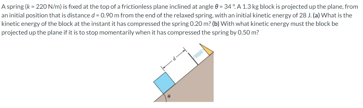 A spring (k = 220 N/m) is fixed at the top of a frictionless plane inclined at angle = 34°. A 1.3 kg block is projected up the plane, from
an initial position that is distance d = 0.90 m from the end of the relaxed spring, with an initial kinetic energy of 28 J. (a) What is the
kinetic energy of the block at the instant it has compressed the spring 0.20 m? (b) With what kinetic energy must the block be
projected up the plane if it is to stop momentarily when it has compressed the spring by 0.50 m?