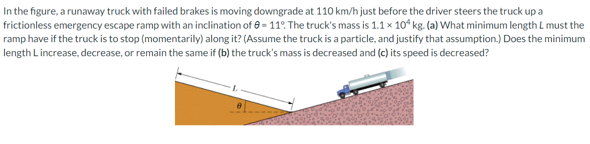 In the figure, a runaway truck with failed brakes is moving downgrade at 110 km/h just before the driver steers the truck up a
frictionless emergency escape ramp with an inclination of 0 = 11°. The truck's mass is 1.1 × 104 kg. (a) What minimum length L must the
ramp have if the truck is to stop (momentarily) along it? (Assume the truck is a particle, and justify that assumption.) Does the minimum
length L increase, decrease, or remain the same if (b) the truck's mass is decreased and (c) its speed is decreased?