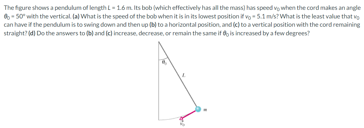 The figure shows a pendulum of length L = 1.6 m. Its bob (which effectively has all the mass) has speed vo when the cord makes an angle
0o = 50° with the vertical. (a) What is the speed of the bob when it is in its lowest position if vo = 5.1 m/s? What is the least value that vo
can have if the pendulum is to swing down and then up (b) to a horizontal position, and (c) to a vertical position with the cord remaining
straight? (d) Do the answers to (b) and (c) increase, decrease, or remain the same if is increased by a few degrees?
00
L
Vo
120