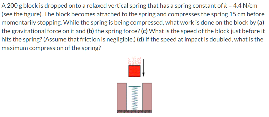 A 200 g block is dropped onto a relaxed vertical spring that has a spring constant of k = 4.4 N/cm
(see the figure). The block becomes attached to the spring and compresses the spring 15 cm before
momentarily stopping. While the spring is being compressed, what work is done on the block by (a)
the gravitational force on it and (b) the spring force? (c) What is the speed of the block just before it
hits the spring? (Assume that friction is negligible.) (d) If the speed at impact is doubled, what is the
maximum compression of the spring?